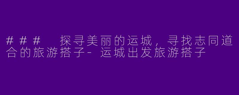 ### 探寻美丽的运城，寻找志同道合的旅游搭子-运城出发旅游搭子