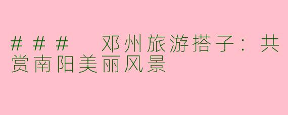 ### 邓州旅游搭子：共赏南阳美丽风景