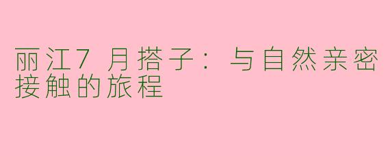 丽江7月搭子：与自然亲密接触的旅程