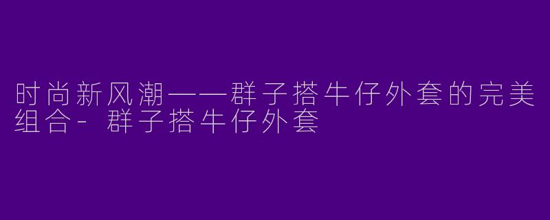 时尚新风潮——群子搭牛仔外套的完美组合-群子搭牛仔外套