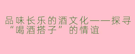 品味长乐的酒文化——探寻“喝酒搭子”的情谊
