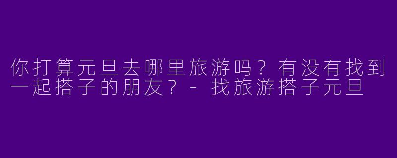 你打算元旦去哪里旅游吗?有没有找到一起搭子的朋友?