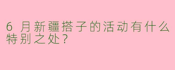 6月新疆搭子的活动有什么特别之处?