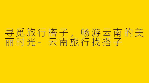 寻觅旅行搭子，畅游云南的美丽时光
