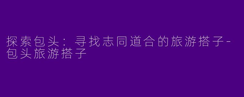 探索包头：寻找志同道合的旅游搭子-包头旅游搭子