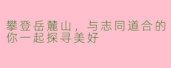 攀登岳麓山，与志同道合的你一起探寻美好