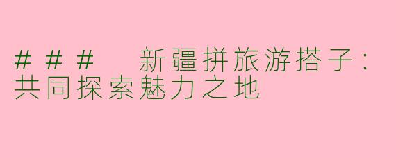 ### 新疆拼旅游搭子：共同探索魅力之地
