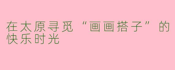 在太原寻觅“画画搭子”的快乐时光