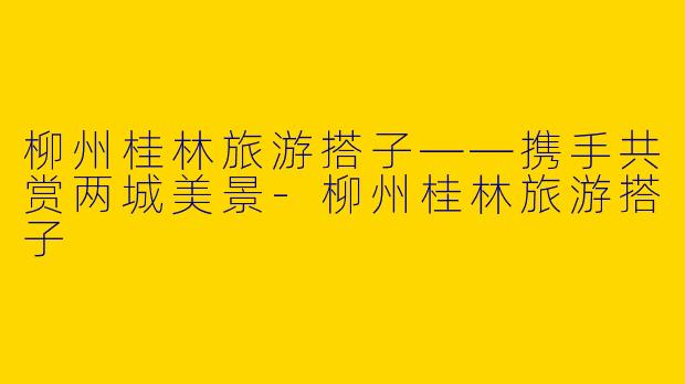 柳州桂林旅游搭子——携手共赏两城美景