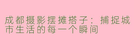 成都摄影摆摊搭子：捕捉城市生活的每一个瞬间