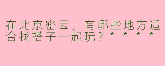 在北京密云，有哪些地方适合找搭子一起玩？****