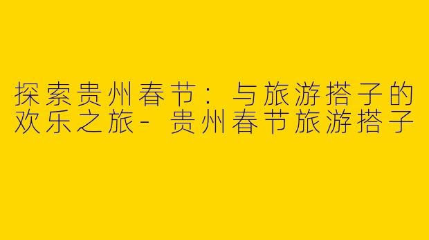 探索贵州春节：与旅游搭子的欢乐之旅-贵州春节旅游搭子