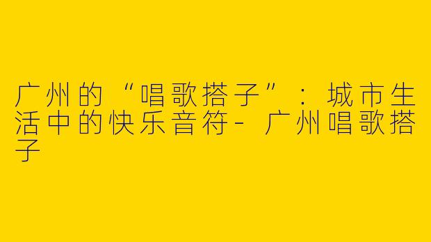 广州的“唱歌搭子”：城市生活中的快乐音符-广州唱歌搭子