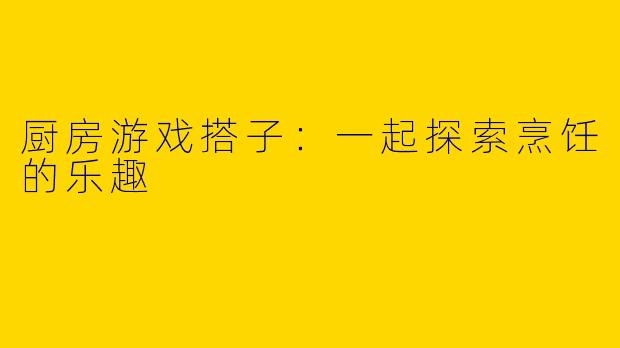 厨房游戏搭子：一起探索烹饪的乐趣