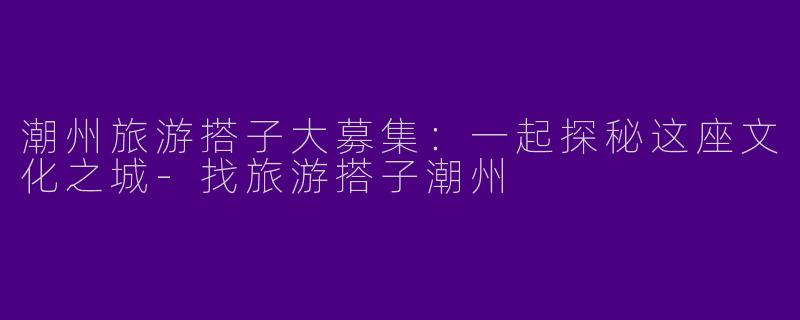 潮州旅游搭子大募集：一起探秘这座文化之城