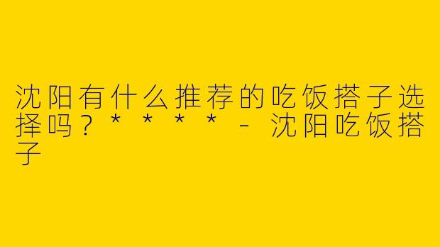 沈阳有什么推荐的吃饭搭子选择吗?****