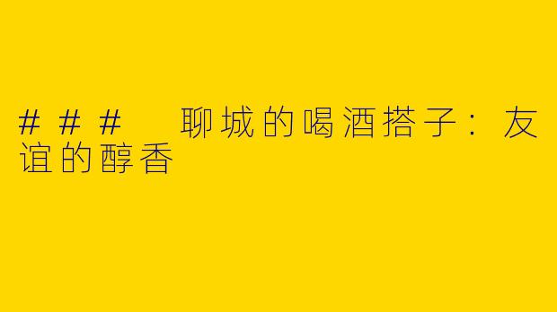 ### 聊城的喝酒搭子：友谊的醇香