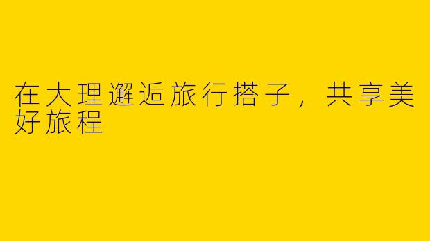 在大理邂逅旅行搭子，共享美好旅程