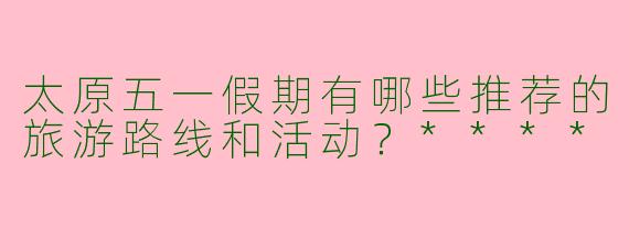 太原五一假期有哪些推荐的旅游路线和活动?****