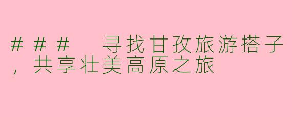 ### 寻找甘孜旅游搭子，共享壮美高原之旅