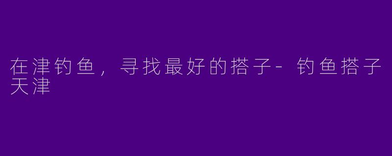 在津钓鱼，寻找最好的搭子-钓鱼搭子天津