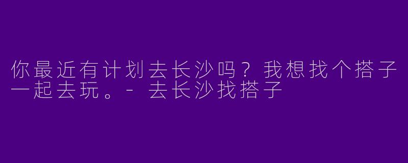 你最近有计划去长沙吗?我想找个搭子一起去玩。