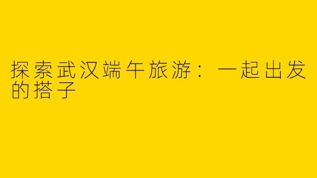 探索武汉端午旅游：一起出发的搭子