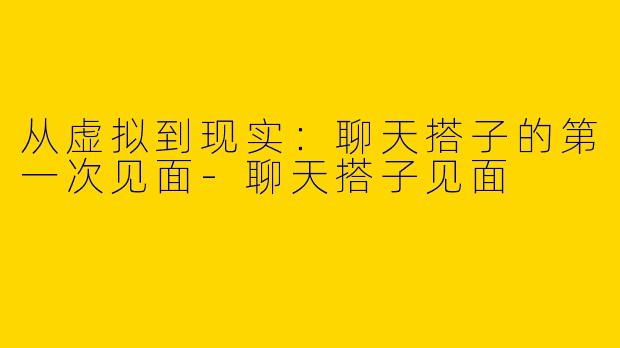 从虚拟到现实：聊天搭子的第一次见面-聊天搭子见面