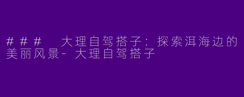 ### 大理自驾搭子：探索洱海边的美丽风景-大理自驾搭子