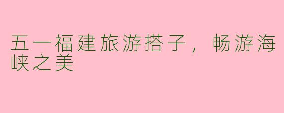 五一福建旅游搭子，畅游海峡之美