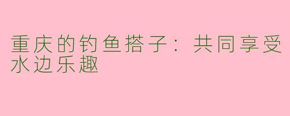 重庆的钓鱼搭子：共同享受水边乐趣