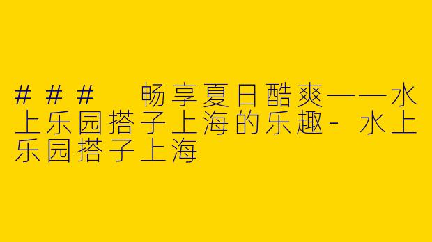 ### 畅享夏日酷爽——水上乐园搭子上海的乐趣-水上乐园搭子上海