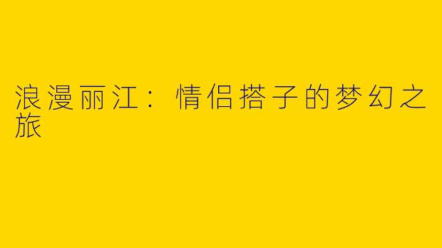 浪漫丽江:情侣搭子的梦幻之旅