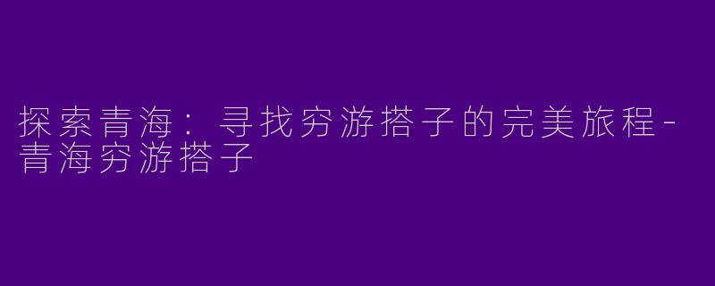 探索青海：寻找穷游搭子的完美旅程-青海穷游搭子