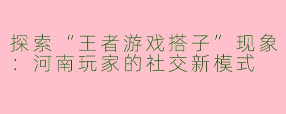 探索“王者游戏搭子”现象:河南玩家的社交新模式