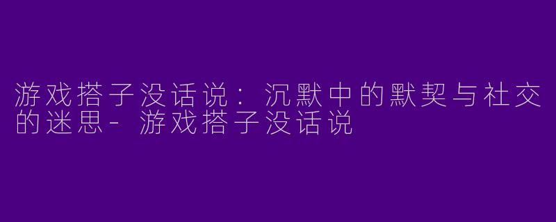 游戏搭子没话说：沉默中的默契与社交的迷思-游戏搭子没话说