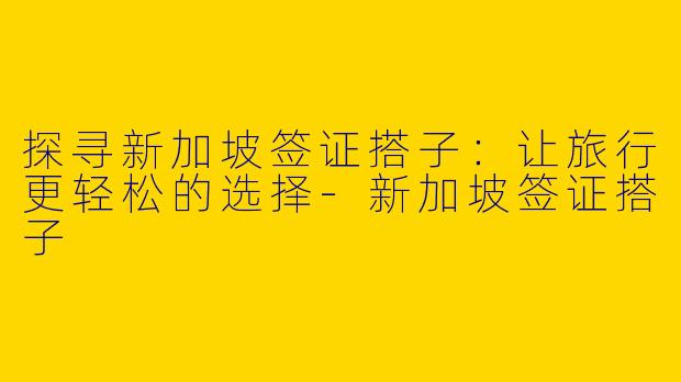 探寻新加坡签证搭子:让旅行更轻松的选择