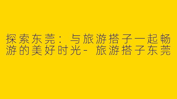 探索东莞：与旅游搭子一起畅游的美好时光