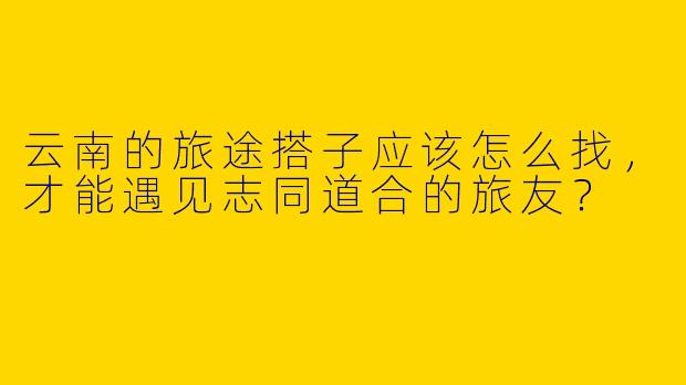 云南的旅途搭子应该怎么找，才能遇见志同道合的旅友？
