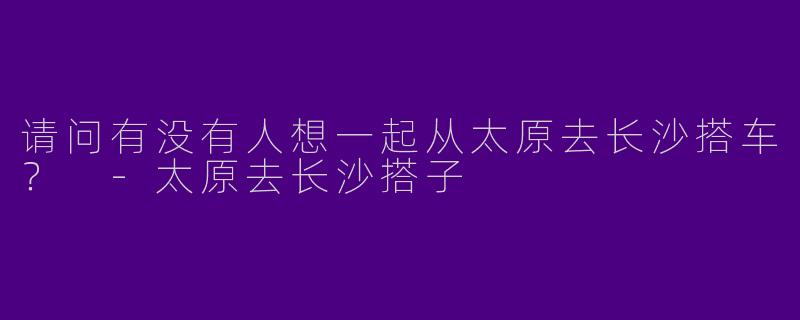 请问有没有人想一起从太原去长沙搭车?