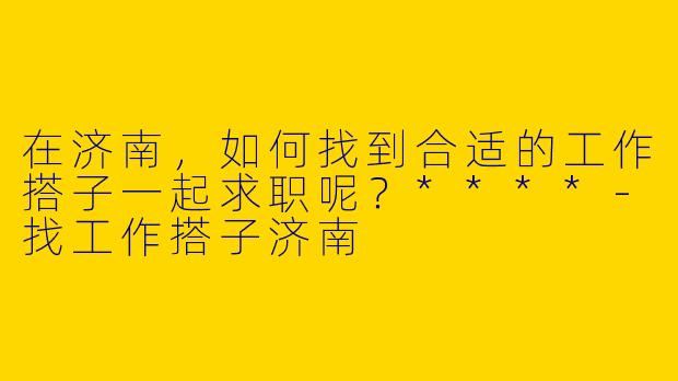 在济南,如何找到合适的工作搭子一起求职呢?****