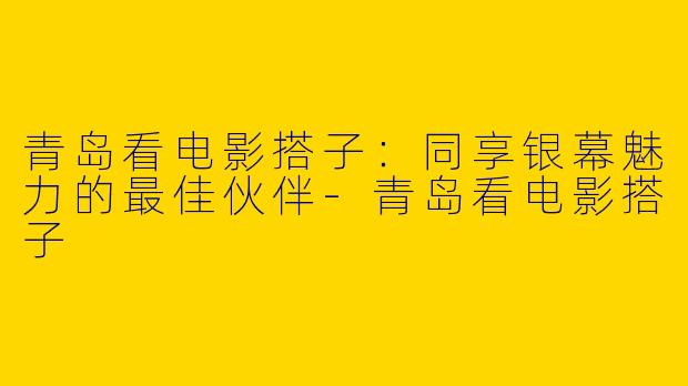 青岛看电影搭子：同享银幕魅力的最佳伙伴-青岛看电影搭子