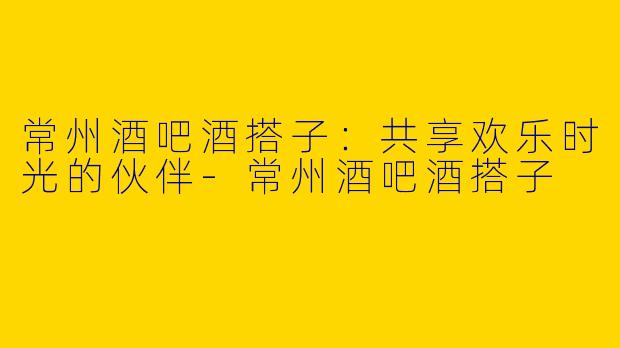 常州酒吧酒搭子：共享欢乐时光的伙伴