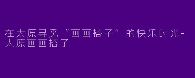 在太原寻觅“画画搭子”的快乐时光