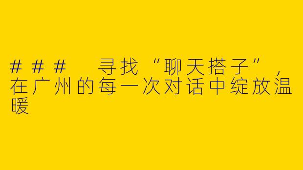 ### 寻找“聊天搭子”,在广州的每一次对话中绽放温暖