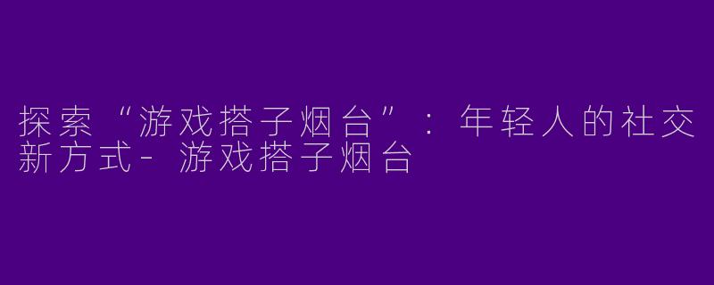 探索“游戏搭子烟台”：年轻人的社交新方式-游戏搭子烟台