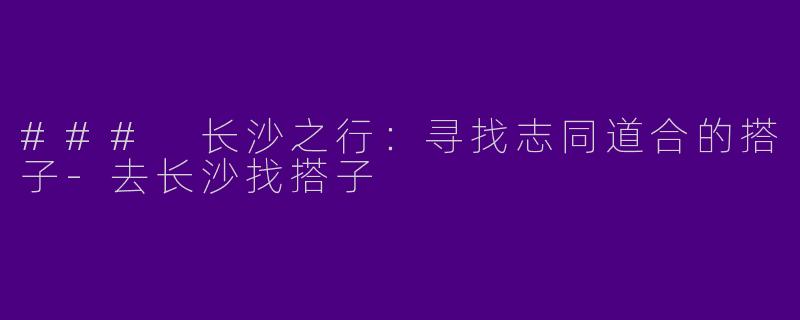 ### 长沙之行：寻找志同道合的搭子-去长沙找搭子