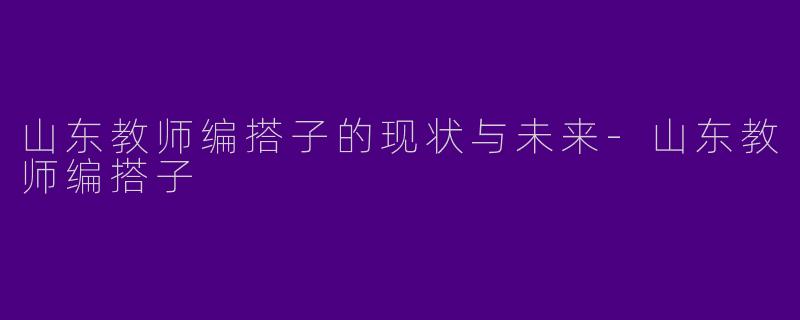 山东教师编搭子的现状与未来-山东教师编搭子