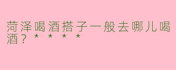菏泽喝酒搭子一般去哪儿喝酒？****