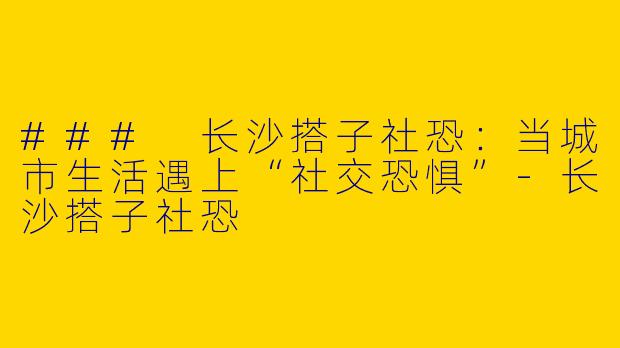### 长沙搭子社恐:当城市生活遇上“社交恐惧”